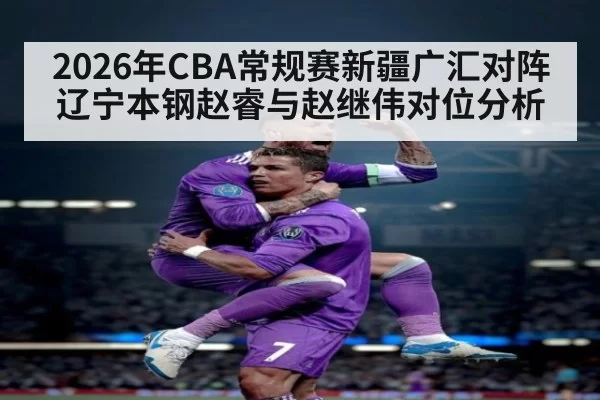 2026年CBA常规赛新疆广汇对阵辽宁本钢赵睿与赵继伟对位分析